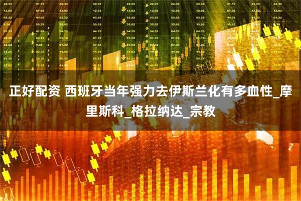 正好配资 西班牙当年强力去伊斯兰化有多血性_摩里斯科_格拉纳达_宗教