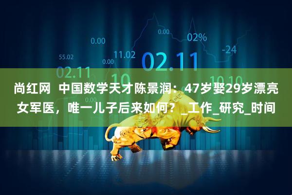 尚红网  中国数学天才陈景润：47岁娶29岁漂亮女军医，唯一儿子后来如何？_工作_研究_时间