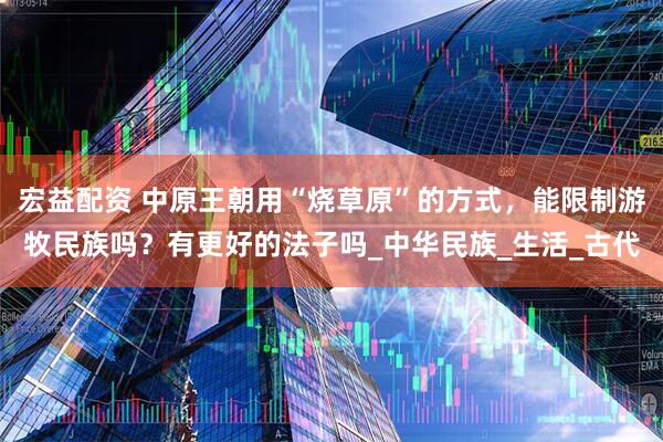 宏益配资 中原王朝用“烧草原”的方式，能限制游牧民族吗？有更好的法子吗_中华民族_生活_古代
