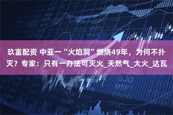 玖富配资 中亚一“火焰洞”燃烧49年，为何不扑灭？专家：只有一办法可灭火_天然气_大火_达瓦