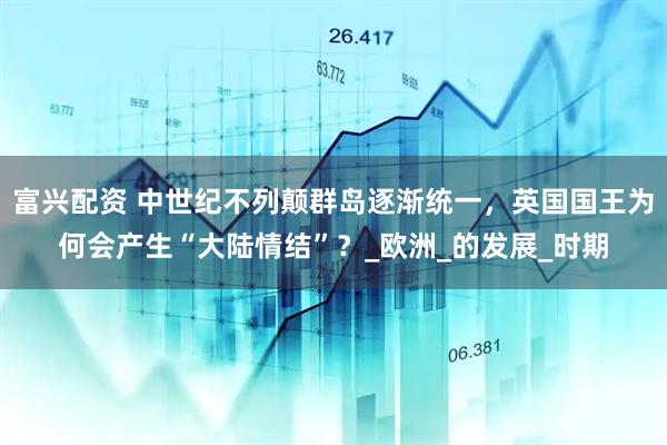 富兴配资 中世纪不列颠群岛逐渐统一，英国国王为何会产生“大陆情结”？_欧洲_的发展_时期