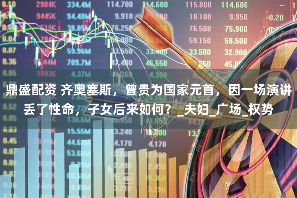 鼎盛配资 齐奥塞斯，曾贵为国家元首，因一场演讲丢了性命，子女后来如何？_夫妇_广场_权势