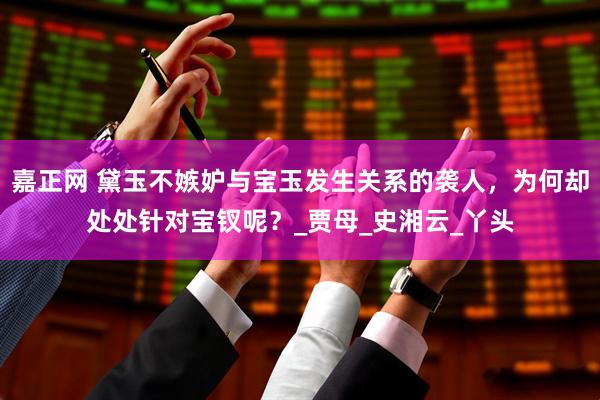 嘉正网 黛玉不嫉妒与宝玉发生关系的袭人，为何却处处针对宝钗呢？_贾母_史湘云_丫头