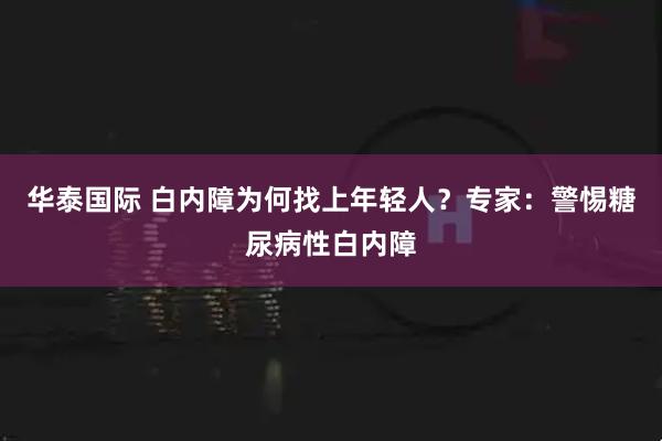 华泰国际 白内障为何找上年轻人？专家：警惕糖尿病性白内障