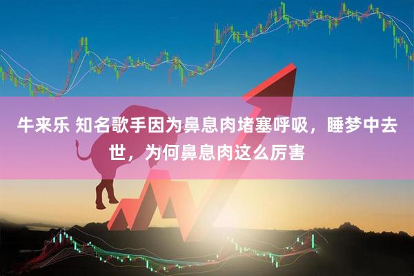 牛来乐 知名歌手因为鼻息肉堵塞呼吸，睡梦中去世，为何鼻息肉这么厉害