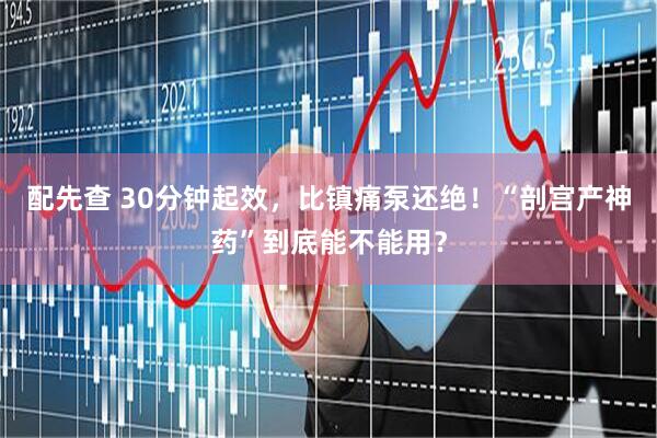 配先查 30分钟起效，比镇痛泵还绝！“剖宫产神药”到底能不能用？