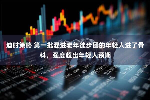 迪时策略 第一批混进老年徒步团的年轻人进了骨科，强度超出年轻人预期