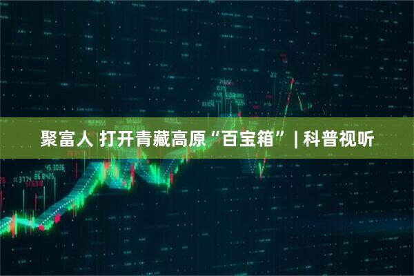 聚富人 打开青藏高原“百宝箱” | 科普视听