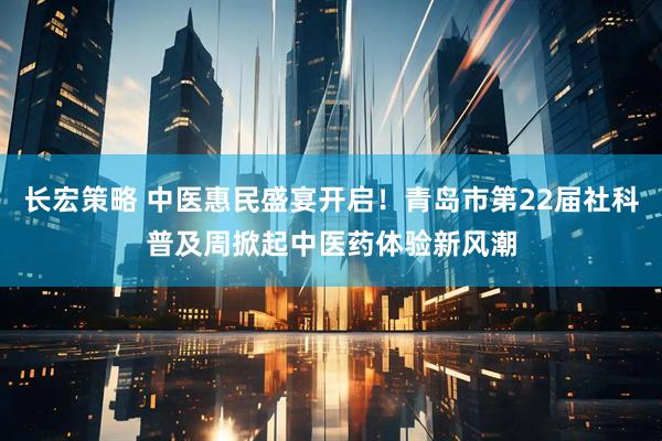 长宏策略 中医惠民盛宴开启！青岛市第22届社科普及周掀起中医药体验新风潮