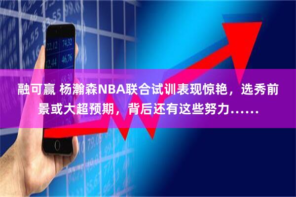 融可赢 杨瀚森NBA联合试训表现惊艳，选秀前景或大超预期，背后还有这些努力……