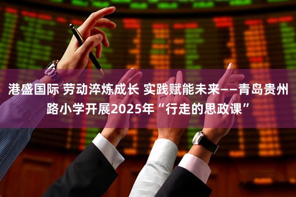 港盛国际 劳动淬炼成长 实践赋能未来——青岛贵州路小学开展2025年“行走的思政课”