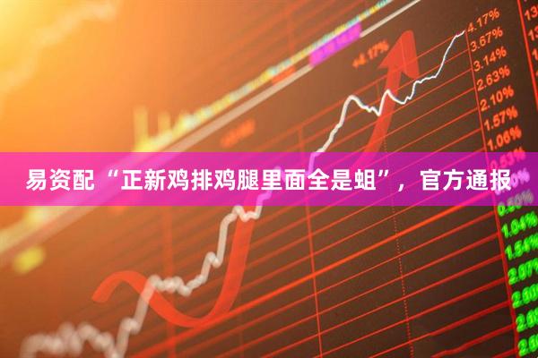 易资配 “正新鸡排鸡腿里面全是蛆”，官方通报