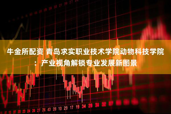 牛金所配资 青岛求实职业技术学院动物科技学院：产业视角解锁专业发展新图景