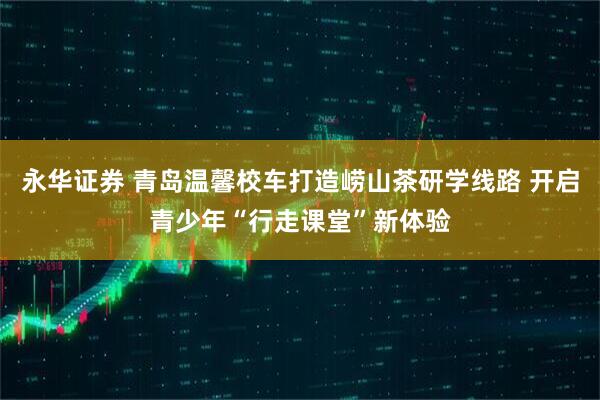 永华证券 青岛温馨校车打造崂山茶研学线路 开启青少年“行走课堂”新体验