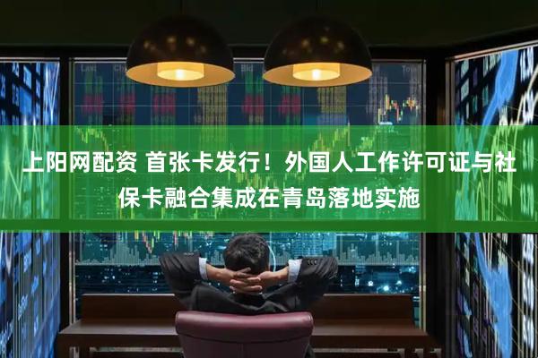 上阳网配资 首张卡发行！外国人工作许可证与社保卡融合集成在青岛落地实施