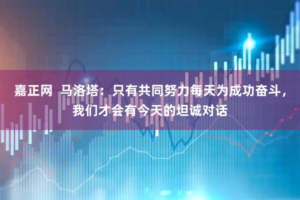 嘉正网  马洛塔：只有共同努力每天为成功奋斗，我们才会有今天的坦诚对话