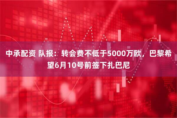 中承配资 队报：转会费不低于5000万欧，巴黎希望6月10号前签下扎巴尼