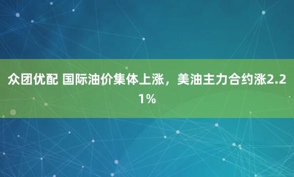 众团优配 国际油价集体上涨，美油主力合约涨2.21%