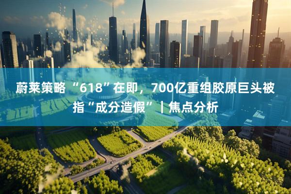 蔚莱策略 “618”在即，700亿重组胶原巨头被指“成分造假”｜焦点分析