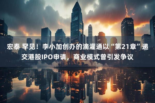 宏泰 罕见！李小加创办的滴灌通以“第21章”递交港股IPO申请，商业模式曾引发争议