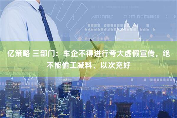 亿策略 三部门：车企不得进行夸大虚假宣传，绝不能偷工减料、以次充好