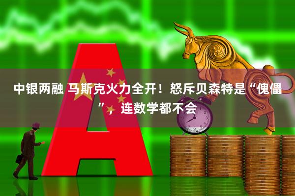 中银两融 马斯克火力全开！怒斥贝森特是“傀儡”，连数学都不会