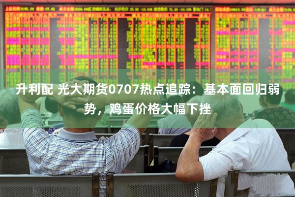 升利配 光大期货0707热点追踪：基本面回归弱势，鸡蛋价格大幅下挫