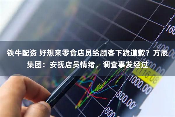 铁牛配资 好想来零食店员给顾客下跪道歉？万辰集团：安抚店员情绪，调查事发经过