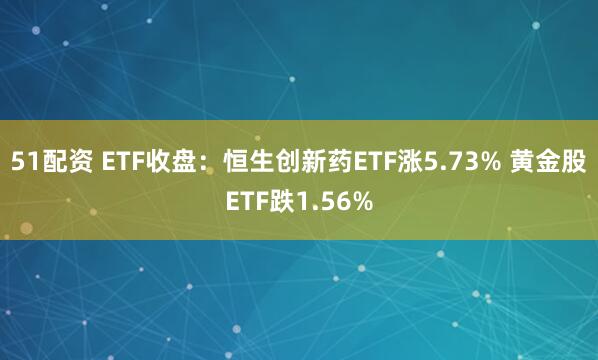 51配资 ETF收盘：恒生创新药ETF涨5.73% 黄金股ETF跌1.56%