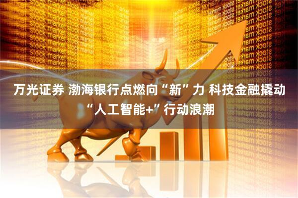 万光证券 渤海银行点燃向“新”力 科技金融撬动“人工智能+”行动浪潮