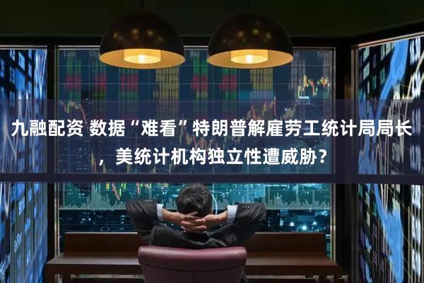 九融配资 数据“难看”特朗普解雇劳工统计局局长，美统计机构独立性遭威胁？