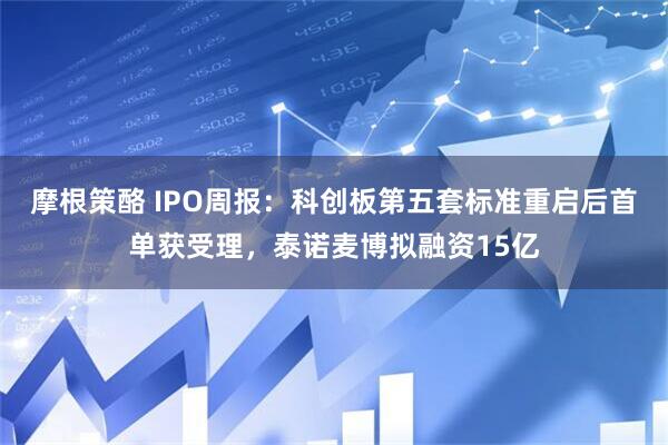 摩根策酪 IPO周报：科创板第五套标准重启后首单获受理，泰诺麦博拟融资15亿