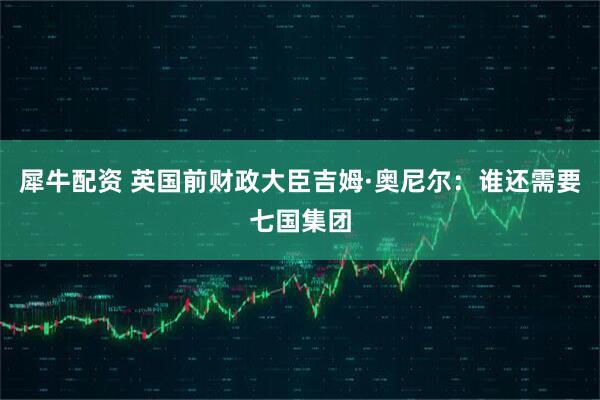 犀牛配资 英国前财政大臣吉姆·奥尼尔：谁还需要七国集团