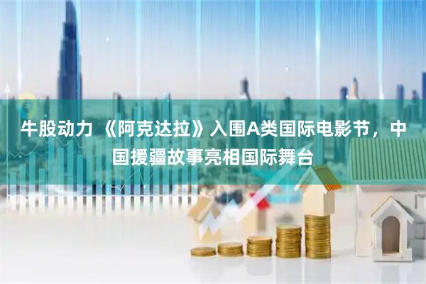 牛股动力 《阿克达拉》入围A类国际电影节，中国援疆故事亮相国际舞台