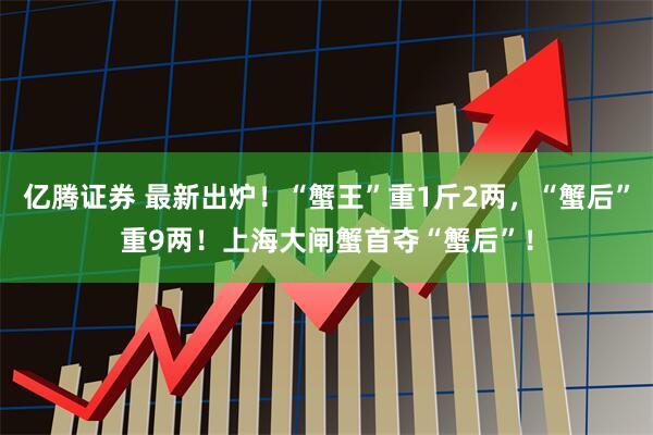 亿腾证券 最新出炉！“蟹王”重1斤2两，“蟹后”重9两！上海大闸蟹首夺“蟹后”！