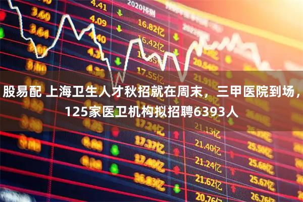 股易配 上海卫生人才秋招就在周末，三甲医院到场，125家医卫机构拟招聘6393人