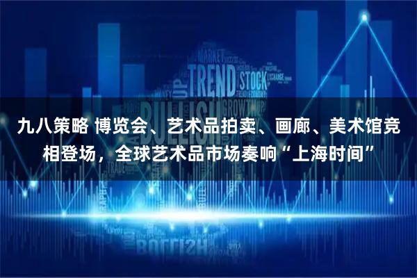 九八策略 博览会、艺术品拍卖、画廊、美术馆竞相登场，全球艺术品市场奏响“上海时间”