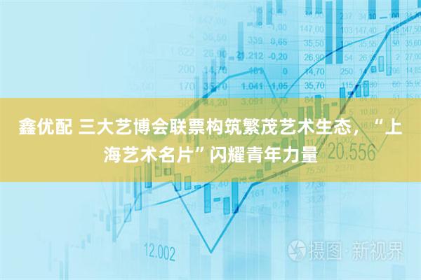 鑫优配 三大艺博会联票构筑繁茂艺术生态，“上海艺术名片”闪耀青年力量