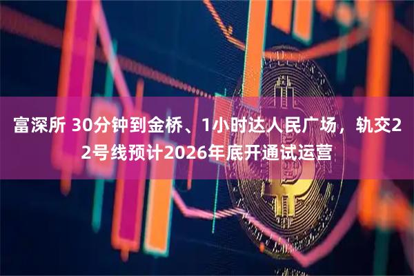 富深所 30分钟到金桥、1小时达人民广场，轨交22号线预计2026年底开通试运营