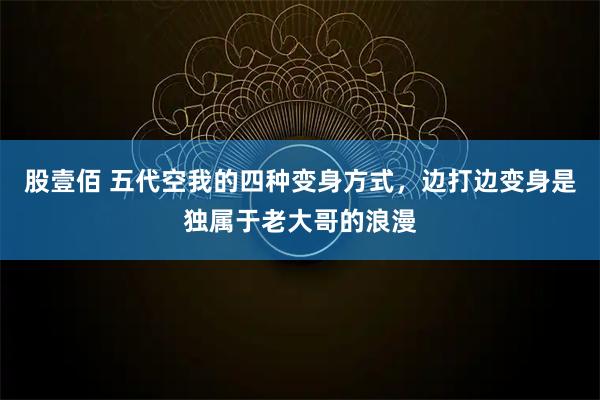 股壹佰 五代空我的四种变身方式，边打边变身是独属于老大哥的浪漫