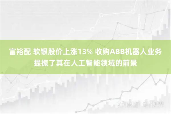 富裕配 软银股价上涨13% 收购ABB机器人业务提振了其在人工智能领域的前景