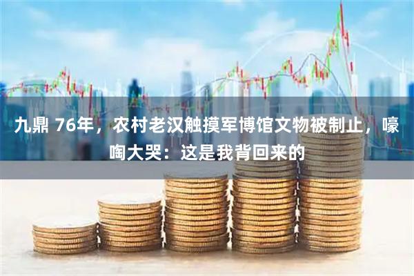 九鼎 76年，农村老汉触摸军博馆文物被制止，嚎啕大哭：这是我背回来的