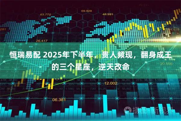 恒瑞易配 2025年下半年，贵人频现，翻身成王的三个星座，逆天改命