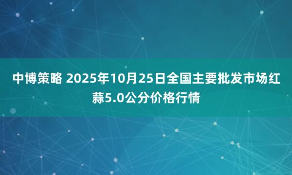 中博策略 2025年10月25日全国主要批发市场红蒜5.0公分价格行情