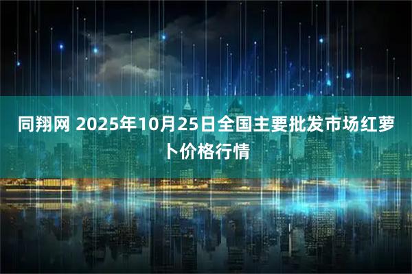同翔网 2025年10月25日全国主要批发市场红萝卜价格行情