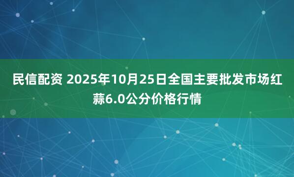 民信配资 2025年10月25日全国主要批发市场红蒜6.0公分价格行情