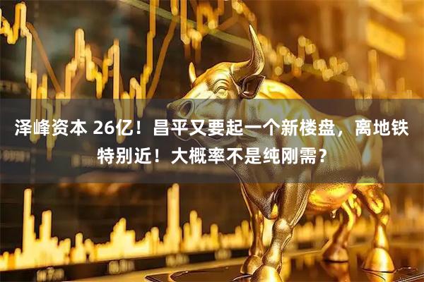 泽峰资本 26亿!昌平又要起一个新楼盘,离地铁特别近!大概率不是纯刚需?