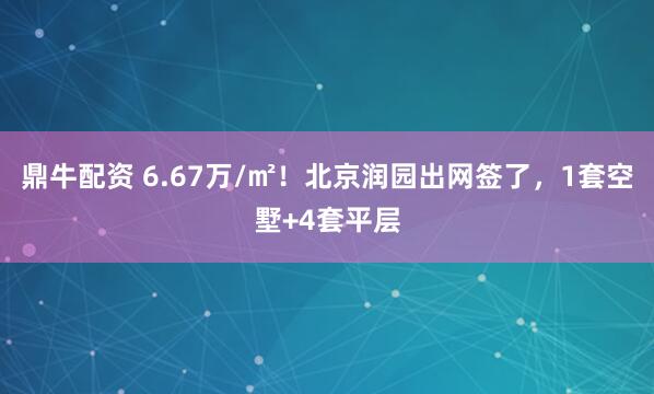 鼎牛配资 6.67万/㎡!北京润园出网签了,1套空墅+4套平层