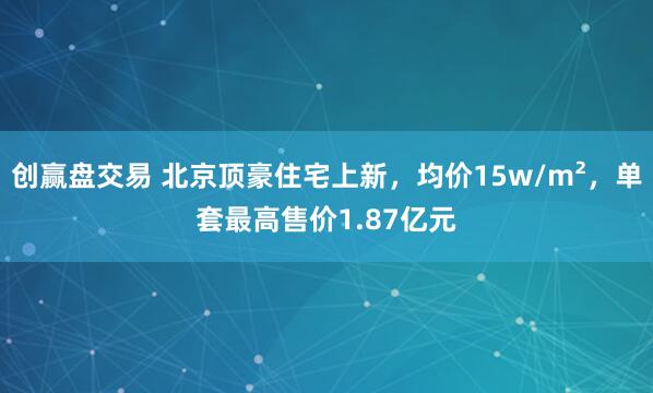 创赢盘交易 北京顶豪住宅上新,均价15w/m²,单套最高售价1.87亿元