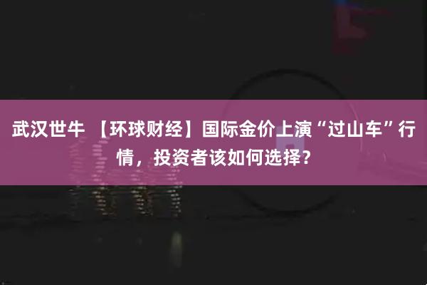 武汉世牛 【环球财经】国际金价上演“过山车”行情，投资者该如何选择？